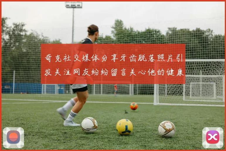 奇克社交媒体分享牙齿脱落照片引发关注网友纷纷留言关心他的健康状况