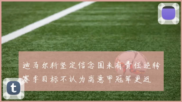迪马尔科坚定信念国米有责任逆转赛季目标不认为离意甲冠军更近