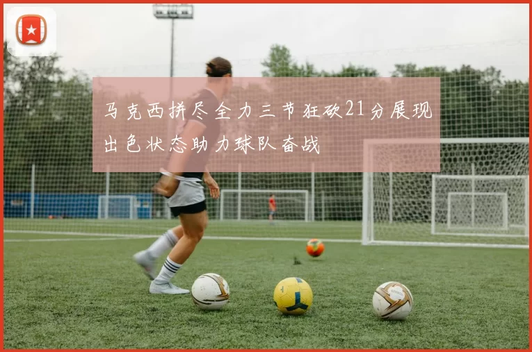 马克西拼尽全力三节狂砍21分展现出色状态助力球队奋战