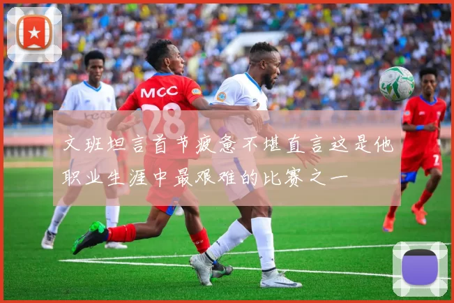 文班坦言首节疲惫不堪直言这是他职业生涯中最艰难的比赛之一