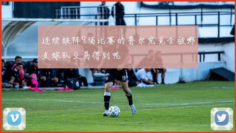 连续缺阵9场比赛的普尔究竟会被哪支球队交易得到呢