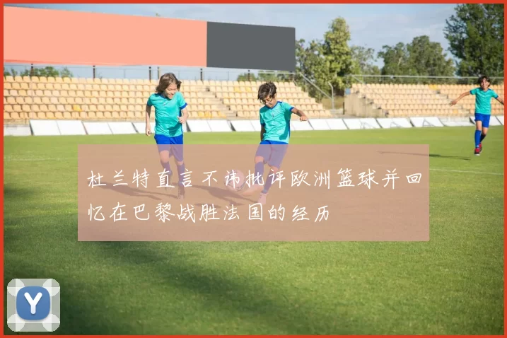 杜兰特直言不讳批评欧洲篮球并回忆在巴黎战胜法国的经历