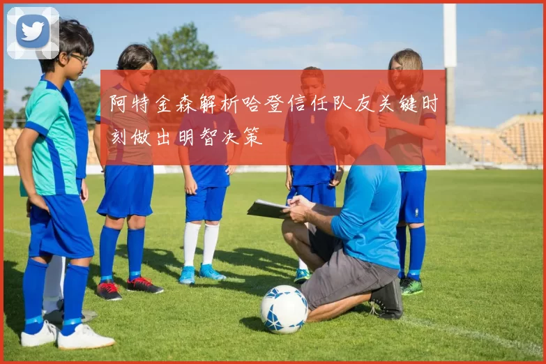 阿特金森解析哈登信任队友关键时刻做出明智决策