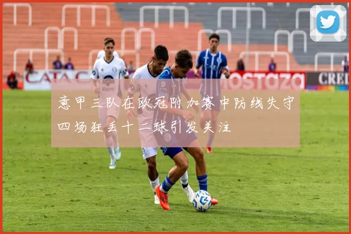 意甲三队在欧冠附加赛中防线失守四场狂丢十二球引发关注