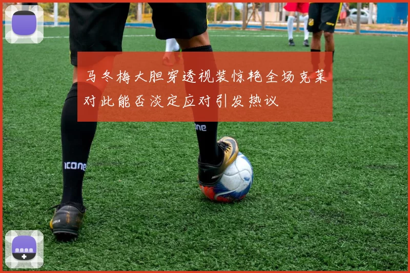 马冬梅大胆穿透视装惊艳全场克莱对此能否淡定应对引发热议