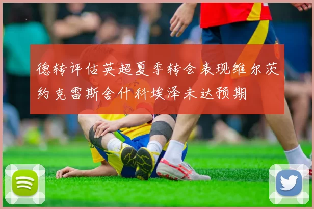 德转评估英超夏季转会表现维尔茨约克雷斯舍什科埃泽未达预期