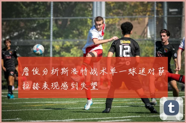 詹俊分析斯洛特战术单一球迷对萨拉赫表现感到失望