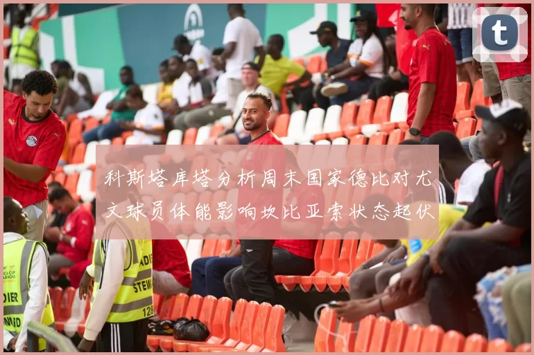 科斯塔库塔分析周末国家德比对尤文球员体能影响坎比亚索状态起伏不定