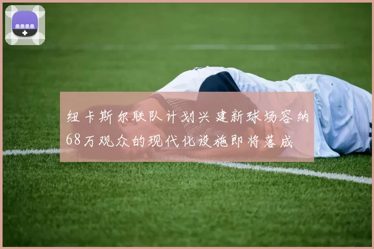 纽卡斯尔联队计划兴建新球场容纳68万观众的现代化设施即将落成