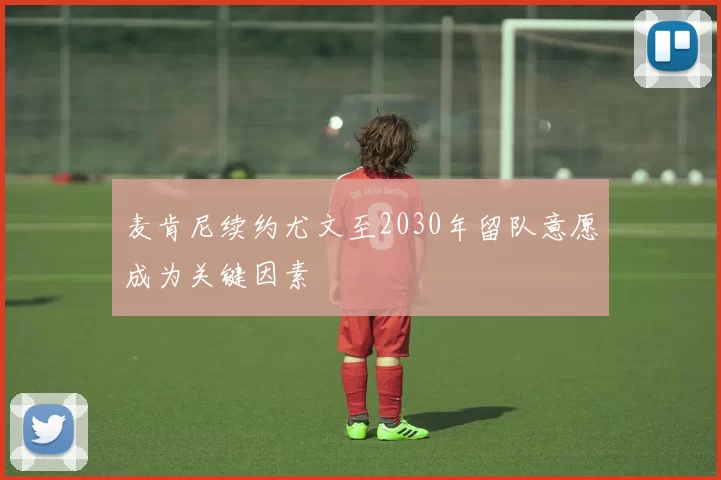 麦肯尼续约尤文至2030年留队意愿成为关键因素