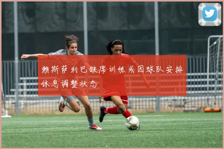赖斯萨利巴缺席训练或因球队安排休息调整状态