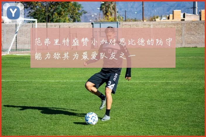 范弗里特盛赞小加对恩比德的防守能力称其为最爱队友之一