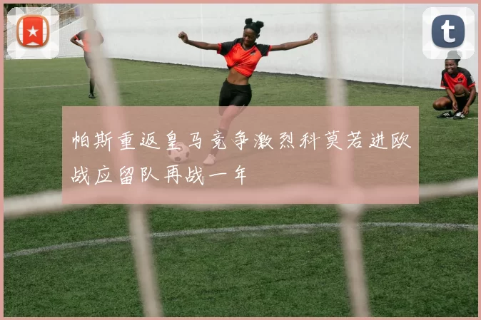 帕斯重返皇马竞争激烈科莫若进欧战应留队再战一年