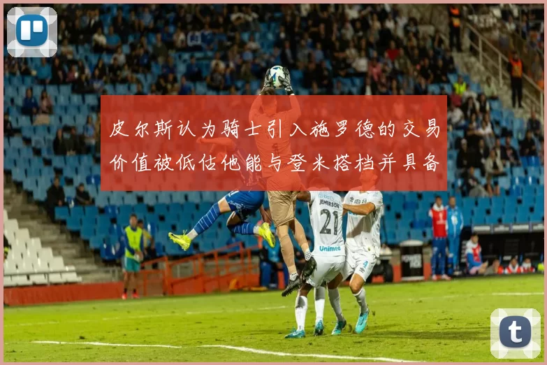 皮尔斯认为骑士引入施罗德的交易价值被低估他能与登米搭档并具备防守能力
