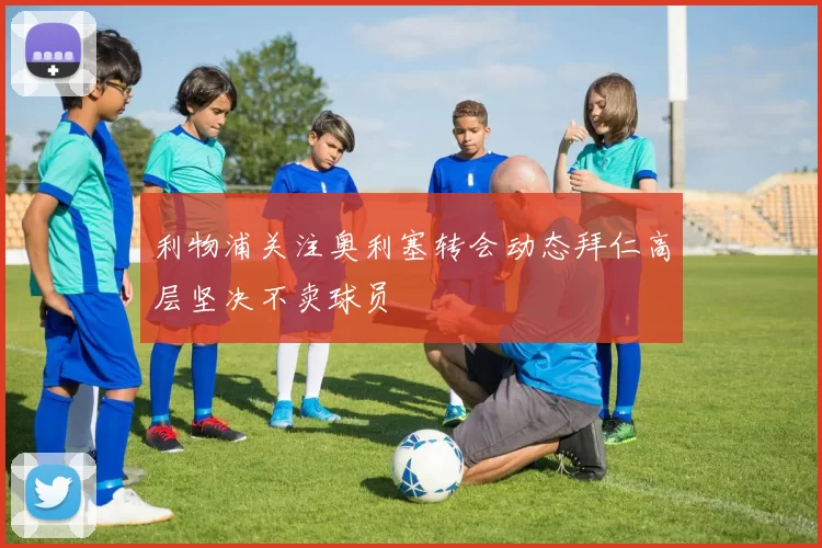 利物浦关注奥利塞转会动态拜仁高层坚决不卖球员