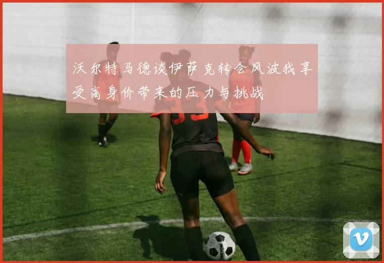 沃尔特马德谈伊萨克转会风波我享受高身价带来的压力与挑战