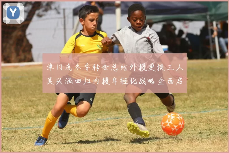 津门虎冬季转会总结外援更换三人吴兴涵回归内援年轻化战略全面启动