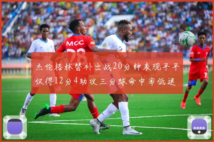 杰伦格林替补出战20分钟表现平平仅得12分4助攻三分球命中率低迷