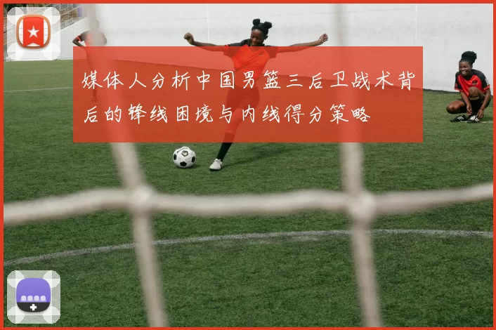 媒体人分析中国男篮三后卫战术背后的锋线困境与内线得分策略
