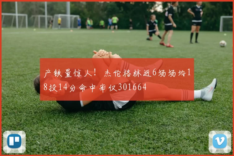 产铁量惊人！杰伦格林近6场场均18投14分命中率仅301664