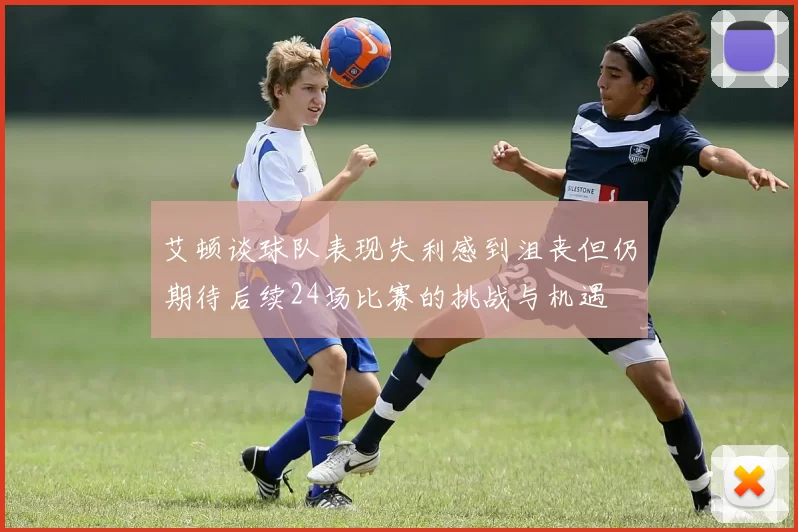 艾顿谈球队表现失利感到沮丧但仍期待后续24场比赛的挑战与机遇