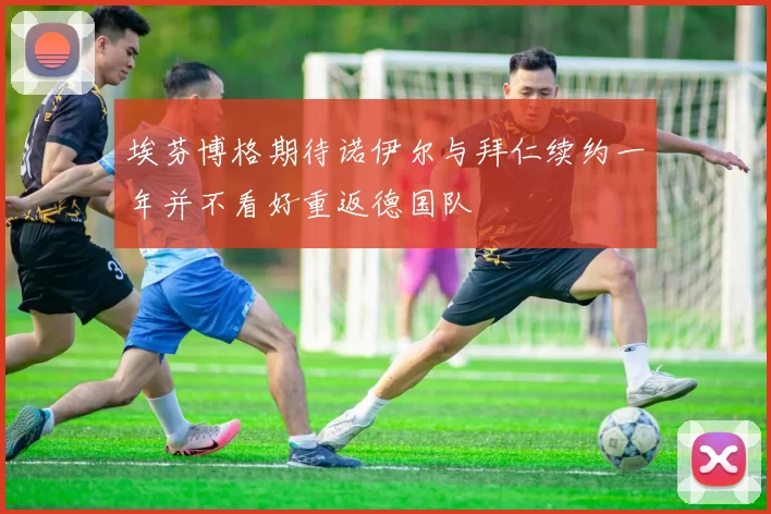 埃芬博格期待诺伊尔与拜仁续约一年并不看好重返德国队