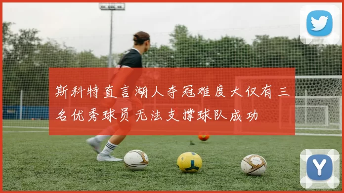 斯科特直言湖人夺冠难度大仅有三名优秀球员无法支撑球队成功