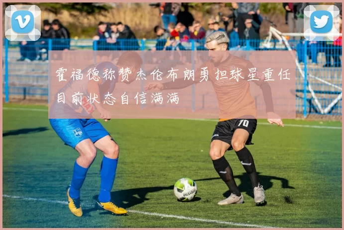 霍福德称赞杰伦布朗勇担球星重任目前状态自信满满