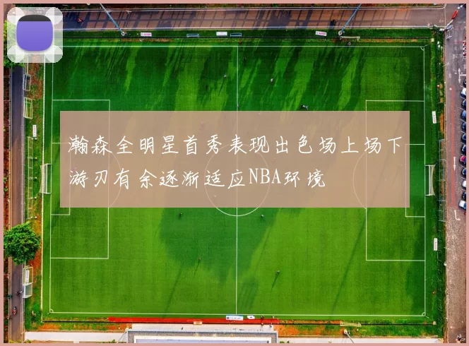 瀚森全明星首秀表现出色场上场下游刃有余逐渐适应NBA环境