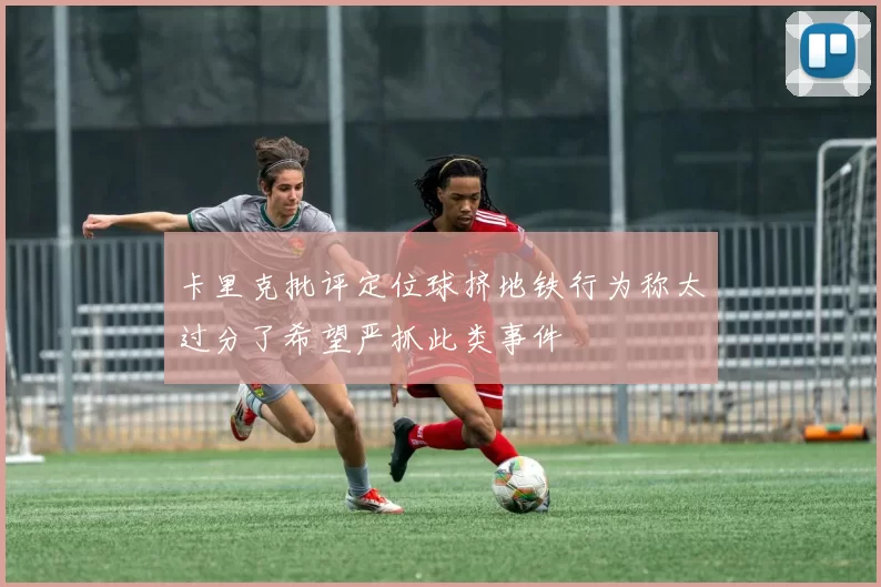 卡里克批评定位球挤地铁行为称太过分了希望严抓此类事件