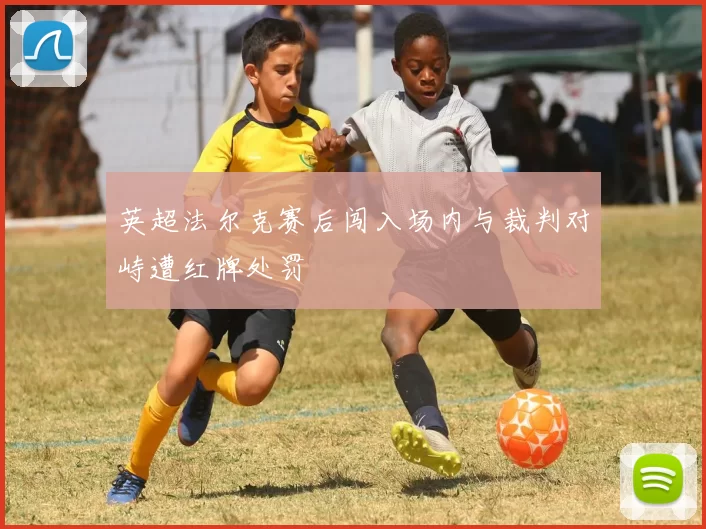 英超法尔克赛后闯入场内与裁判对峙遭红牌处罚