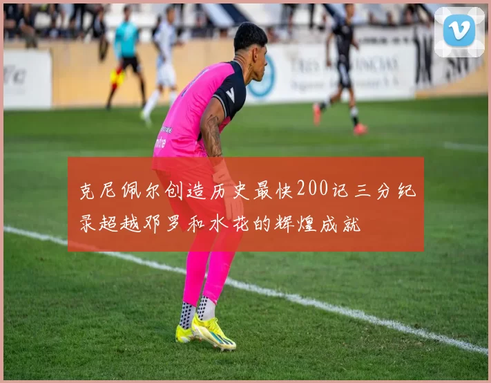 克尼佩尔创造历史最快200记三分纪录超越邓罗和水花的辉煌成就