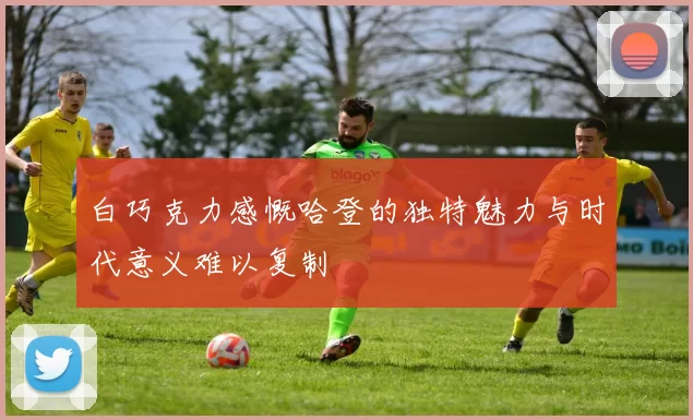 白巧克力感慨哈登的独特魅力与时代意义难以复制