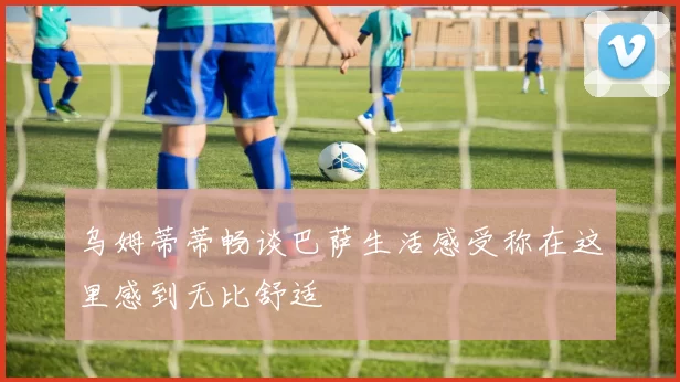 乌姆蒂蒂畅谈巴萨生活感受称在这里感到无比舒适
